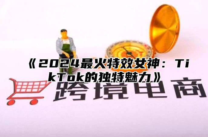 《2024最火特效女神：TikTok的独特魅力》