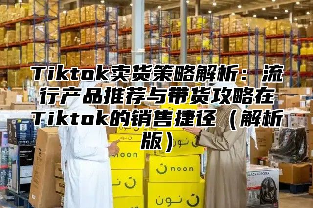 Tiktok卖货策略解析：流行产品推荐与带货攻略在Tiktok的销售捷径（解析版）