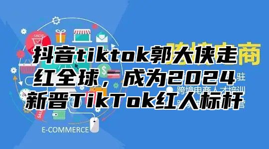 抖音tiktok郭大侠走红全球，成为2024新晋TikTok红人标杆