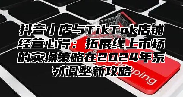 抖音小店与TikTok店铺经营心得：拓展线上市场的实操策略在2024年系列调整新攻略