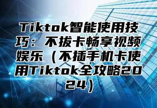 Tiktok智能使用技巧：不拔卡畅享视频娱乐（不插手机卡使用Tiktok全攻略2024）