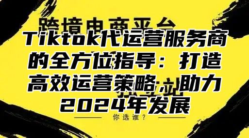 Tiktok代运营服务商的全方位指导：打造高效运营策略，助力2024年发展