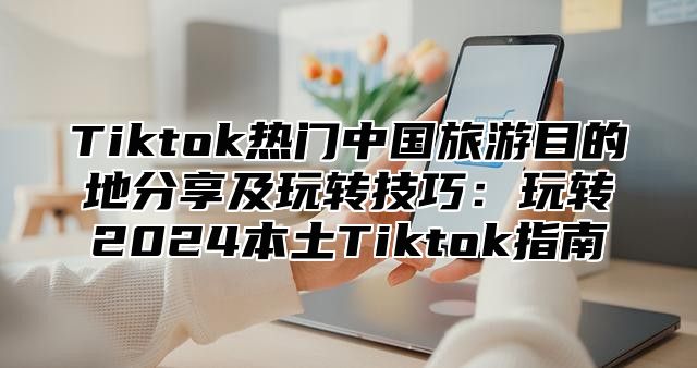 Tiktok热门中国旅游目的地分享及玩转技巧：玩转2024本土Tiktok指南