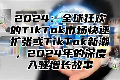 2024：全球狂欢的TikTok市场快速扩张或TikTok新潮，2024年的深度入驻增长故事