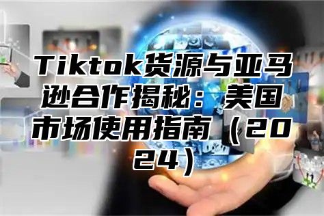 Tiktok货源与亚马逊合作揭秘：美国市场使用指南（2024）