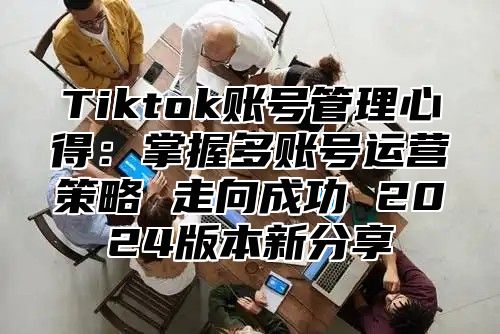 Tiktok账号管理心得：掌握多账号运营策略 走向成功 2024版本新分享