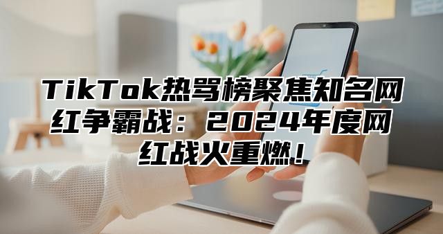 TikTok热骂榜聚焦知名网红争霸战：2024年度网红战火重燃！