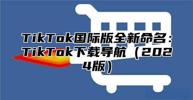 TikTok国际版全新命名：TikTok下载导航（2024版）