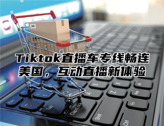 Tiktok直播车专线畅连美国，互动直播新体验