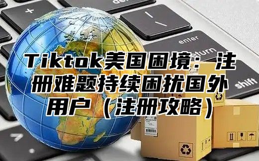 Tiktok美国困境：注册难题持续困扰国外用户（注册攻略）