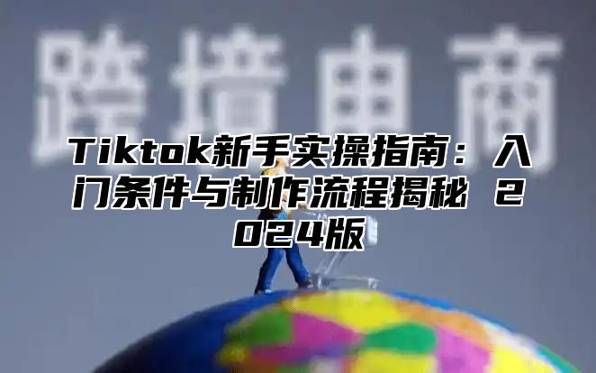 Tiktok新手实操指南：入门条件与制作流程揭秘 2024版