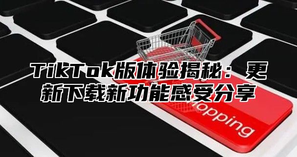 TikTok版体验揭秘：更新下载新功能感受分享