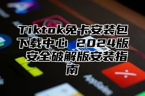 Tiktok免卡安装包下载中心 2024版 安全破解版安装指南