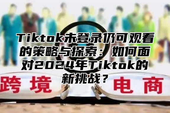 Tiktok未登录仍可观看的策略与探索：如何面对2024年Tiktok的新挑战？