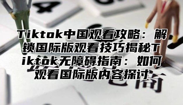 Tiktok中国观看攻略：解锁国际版观看技巧揭秘Tiktok无障碍指南：如何观看国际版内容探讨