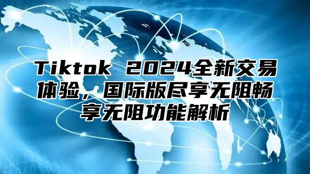 Tiktok 2024全新交易体验，国际版尽享无阻畅享无阻功能解析