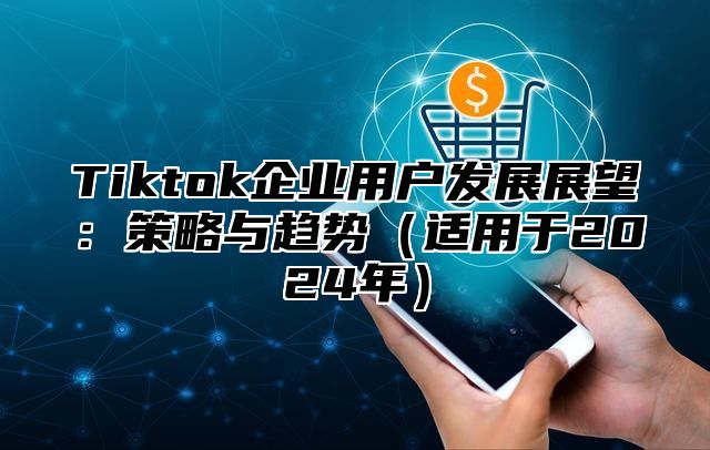 Tiktok企业用户发展展望：策略与趋势（适用于2024年）