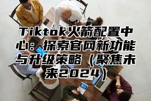 Tiktok火箭配置中心：探索官网新功能与升级策略（聚焦未来2024）