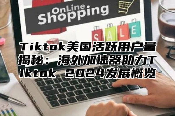 Tiktok美国活跃用户量揭秘：海外加速器助力Tiktok 2024发展概览