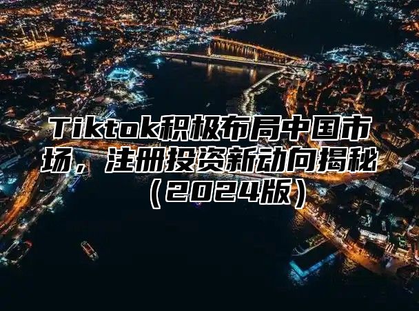 Tiktok积极布局中国市场，注册投资新动向揭秘（2024版）