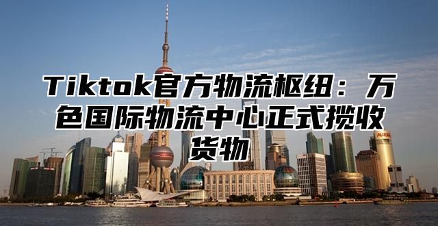 Tiktok官方物流枢纽：万色国际物流中心正式揽收货物