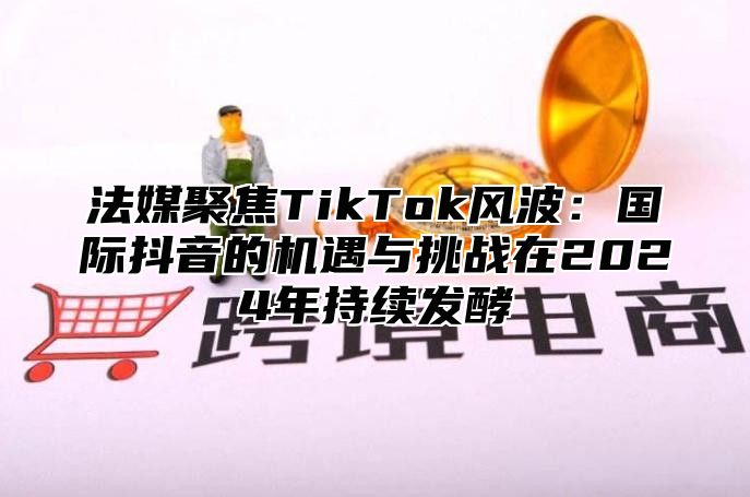 法媒聚焦TikTok风波：国际抖音的机遇与挑战在2024年持续发酵