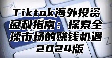 Tiktok海外投资盈利指南：探索全球市场的赚钱机遇 2024版