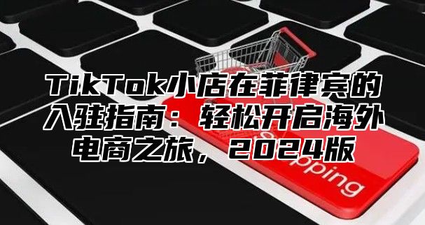 TikTok小店在菲律宾的入驻指南：轻松开启海外电商之旅，2024版