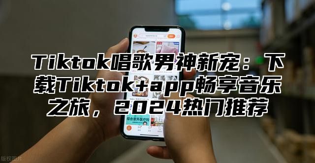 Tiktok唱歌男神新宠：下载Tiktok+app畅享音乐之旅，2024热门推荐