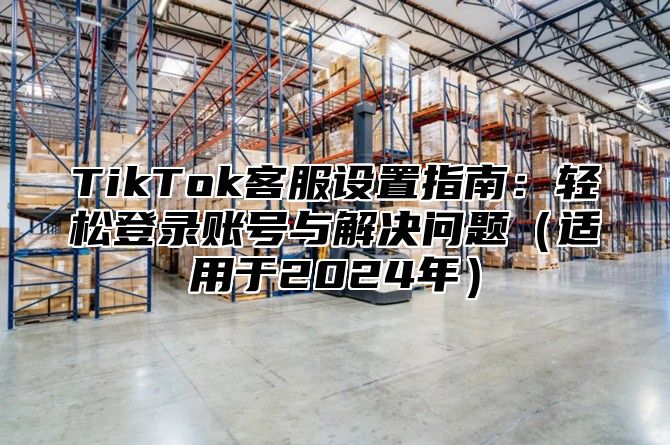 TikTok客服设置指南：轻松登录账号与解决问题（适用于2024年）