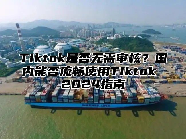 Tiktok是否无需审核？国内能否流畅使用Tiktok 2024指南