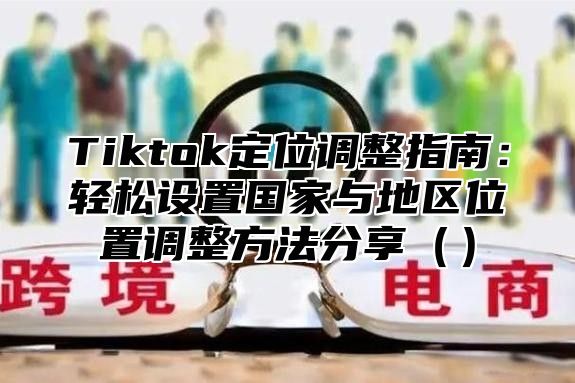 Tiktok定位调整指南：轻松设置国家与地区位置调整方法分享（）