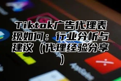 Tiktok广告代理表现如何：行业分析与建议（代理经验分享）