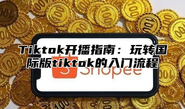 Tiktok开播指南：玩转国际版tiktok的入门流程