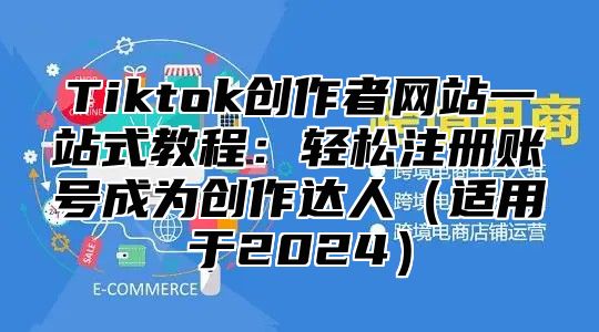 Tiktok创作者网站一站式教程：轻松注册账号成为创作达人（适用于2024）