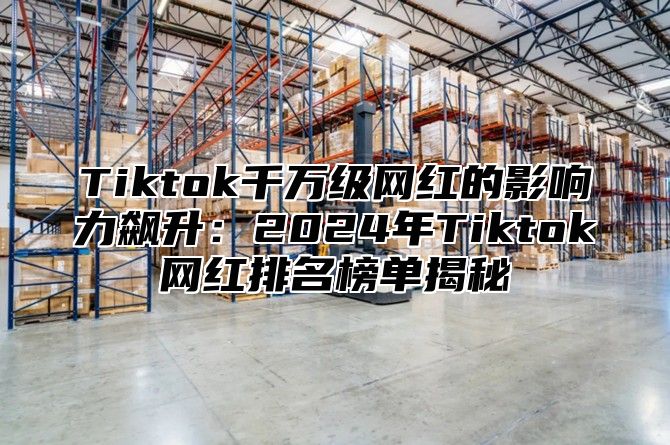 Tiktok千万级网红的影响力飙升：2024年Tiktok网红排名榜单揭秘