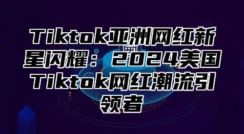 Tiktok亚洲网红新星闪耀：2024美国Tiktok网红潮流引领者