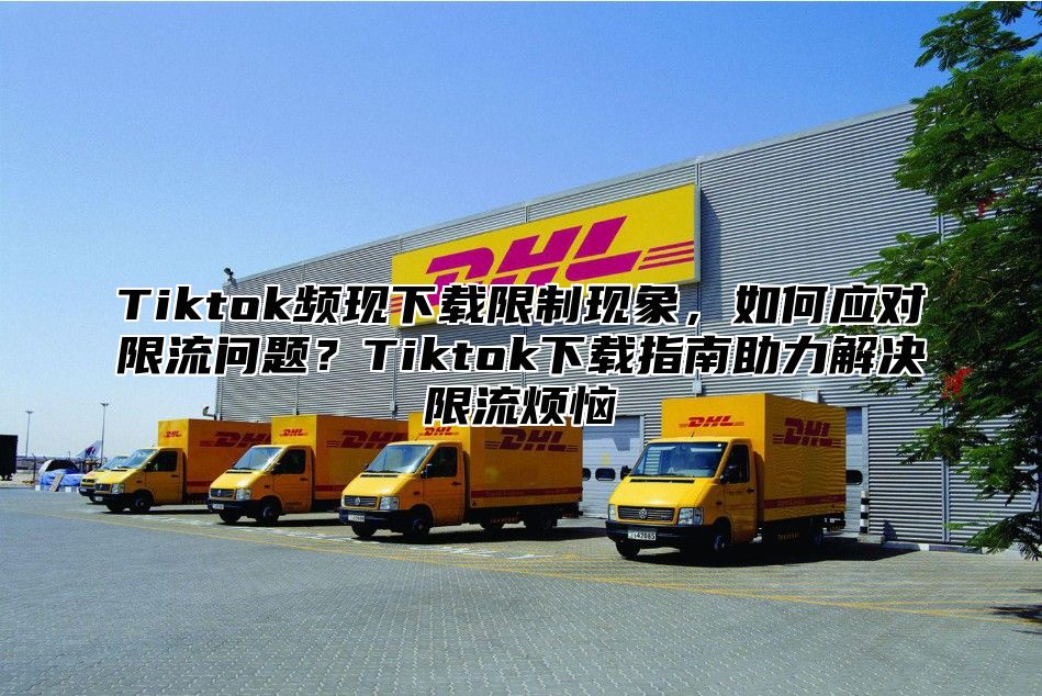 Tiktok频现下载限制现象，如何应对限流问题？Tiktok下载指南助力解决限流烦恼