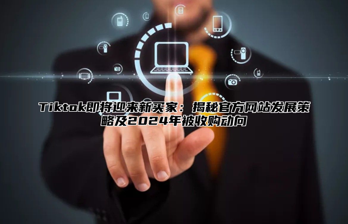 Tiktok即将迎来新买家：揭秘官方网站发展策略及2024年被收购动向