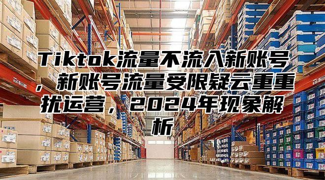 Tiktok流量不流入新账号，新账号流量受限疑云重重扰运营，2024年现象解析