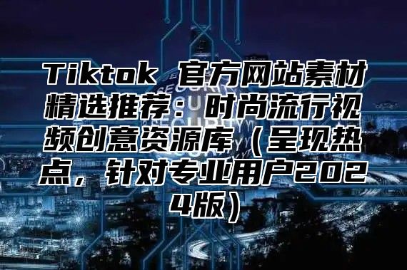 Tiktok 官方网站素材精选推荐：时尚流行视频创意资源库（呈现热点，针对专业用户2024版）