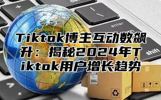 Tiktok博主互动数飙升：揭秘2024年Tiktok用户增长趋势