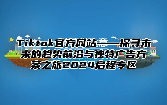 Tiktok官方网站——探寻未来的趋势前沿与独特广告方案之旅2024启程专区