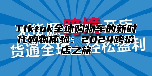 Tiktok全球购物车的新时代购物体验：2024跨境店之旅