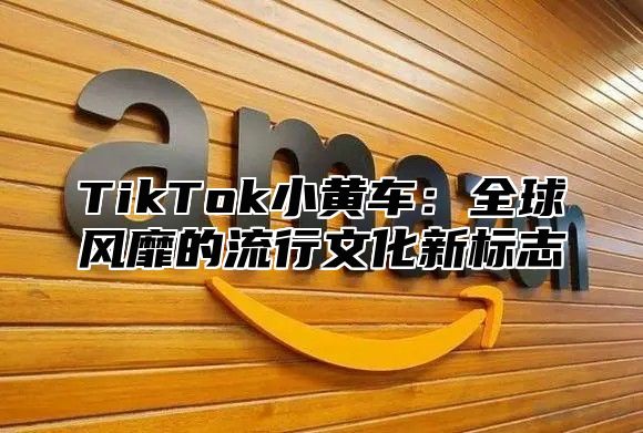 TikTok小黄车：全球风靡的流行文化新标志