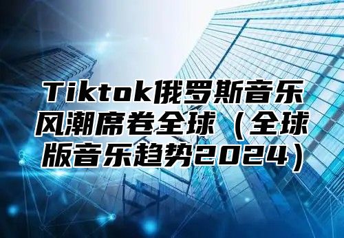 Tiktok俄罗斯音乐风潮席卷全球（全球版音乐趋势2024）