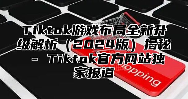 Tiktok游戏布局全新升级解析（2024版）揭秘 - Tiktok官方网站独家报道