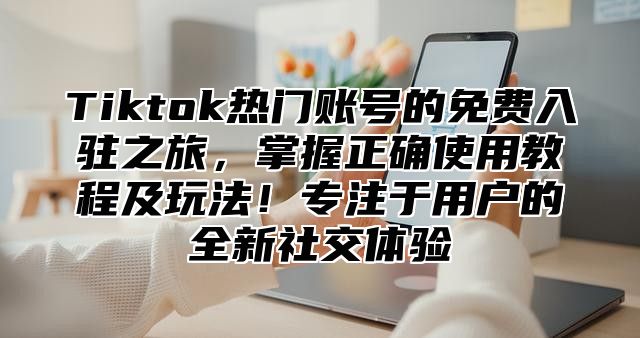 Tiktok热门账号的免费入驻之旅，掌握正确使用教程及玩法！专注于用户的全新社交体验