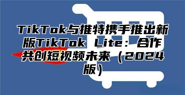 TikTok与推特携手推出新版TikTok Lite：合作共创短视频未来（2024版）