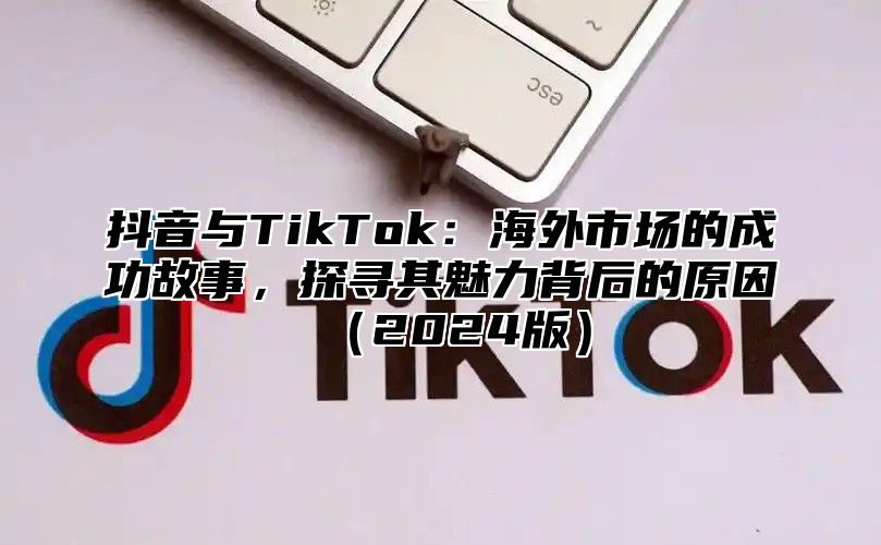 抖音与TikTok：海外市场的成功故事，探寻其魅力背后的原因（2024版）